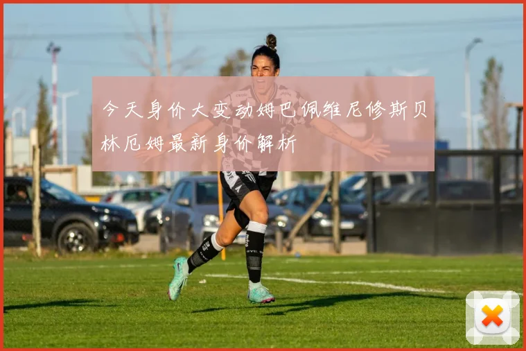 今天身价大变动姆巴佩维尼修斯贝林厄姆最新身价解析
