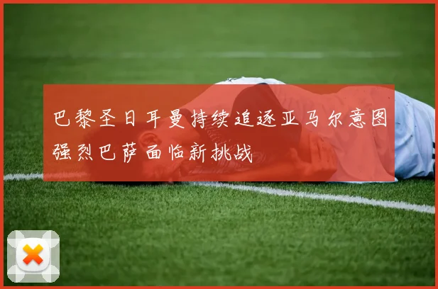 巴黎圣日耳曼持续追逐亚马尔意图强烈巴萨面临新挑战