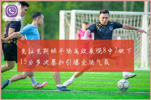 克拉克斯顿半场高效表现8中7砍下15分多次暴扣引爆全场气氛