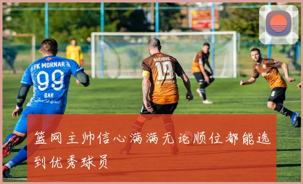 篮网主帅信心满满无论顺位都能选到优秀球员