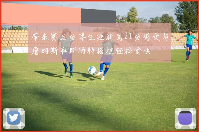 蒂米赛后分享生涯新高21分感受与詹姆斯和斯玛特搭档轻松愉快