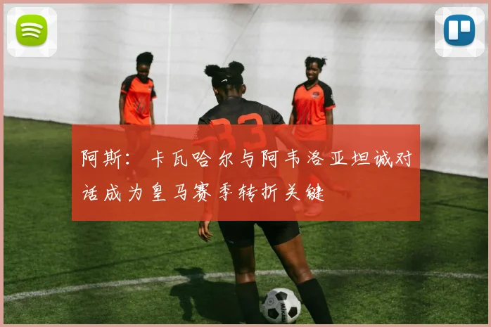 阿斯：卡瓦哈尔与阿韦洛亚坦诚对话成为皇马赛季转折关键
