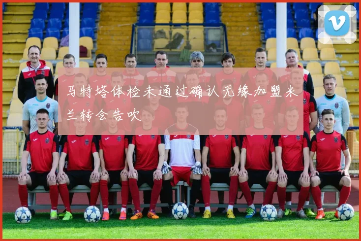 马特塔体检未通过确认无缘加盟米兰转会告吹