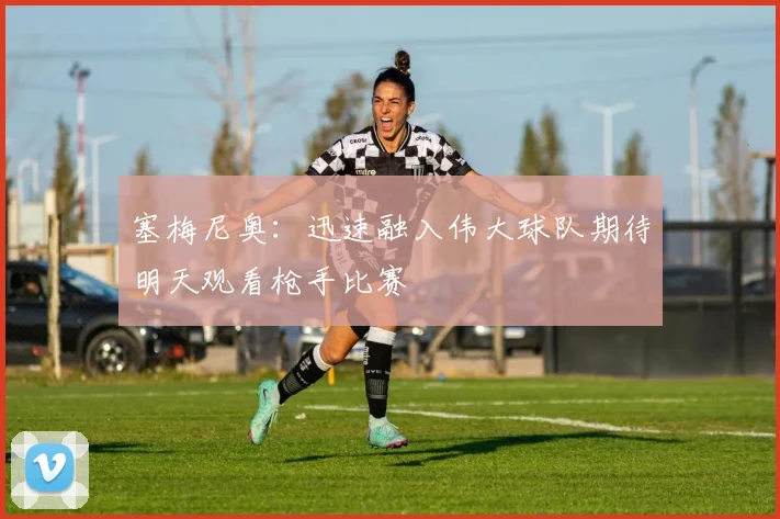 塞梅尼奥：迅速融入伟大球队期待明天观看枪手比赛