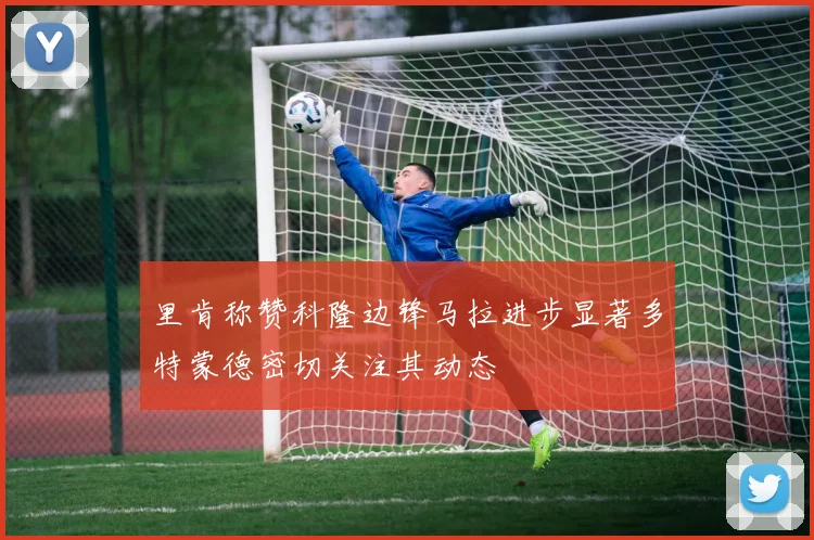 里肯称赞科隆边锋马拉进步显著多特蒙德密切关注其动态