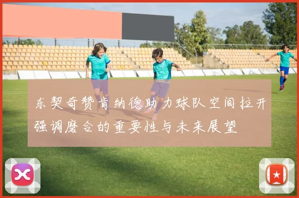 东契奇赞肯纳德助力球队空间拉开强调磨合的重要性与未来展望