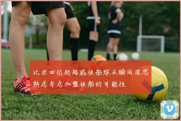 比尔回忆起路威快船球衣瞬间深思熟虑考虑加盟快船的可能性