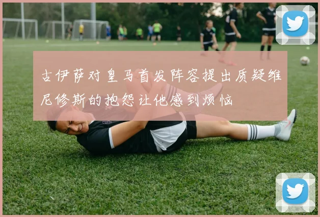 古伊萨对皇马首发阵容提出质疑维尼修斯的抱怨让他感到烦恼