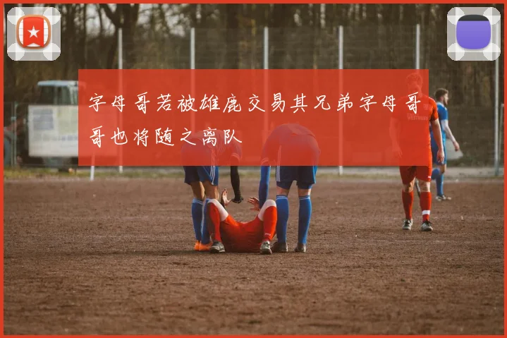 字母哥若被雄鹿交易其兄弟字母哥哥也将随之离队