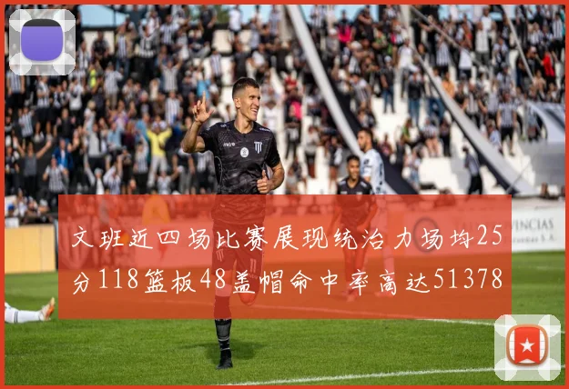 文班近四场比赛展现统治力场均25分118篮板48盖帽命中率高达513782