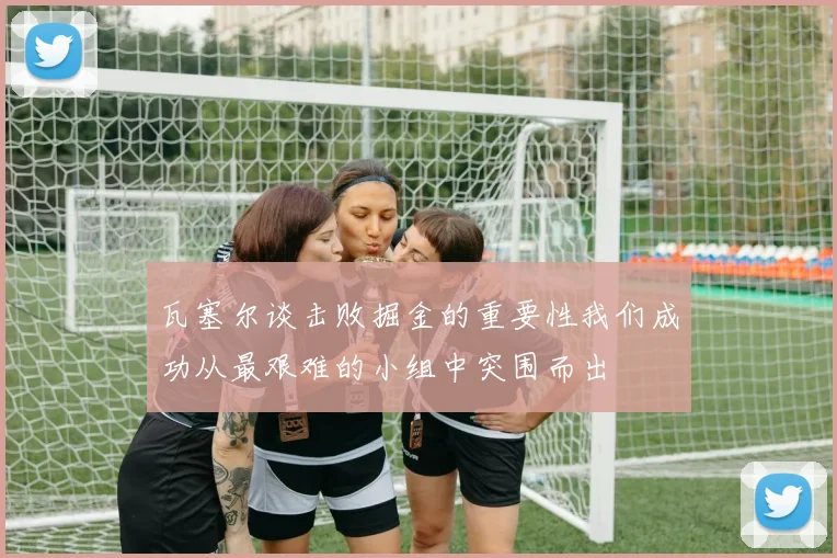 瓦塞尔谈击败掘金的重要性我们成功从最艰难的小组中突围而出