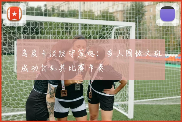 乌度卡谈防守策略：多人围堵文班成功打乱其比赛节奏