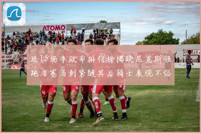 近15场净效率排行榜揭晓尼克斯领跑活塞马刺紧随其后骑士表现不俗