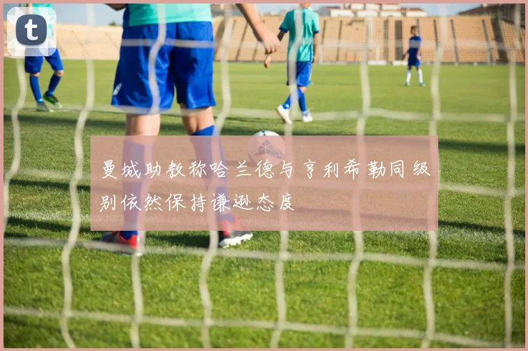 曼城助教称哈兰德与亨利希勒同级别依然保持谦逊态度