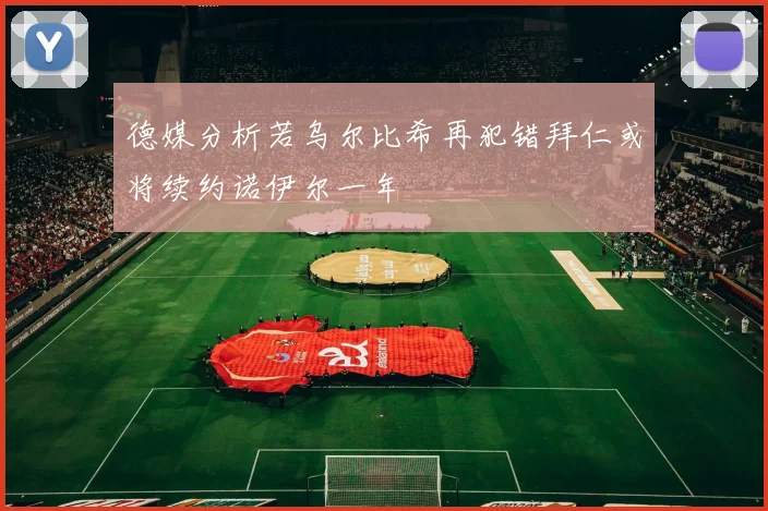 德媒分析若乌尔比希再犯错拜仁或将续约诺伊尔一年