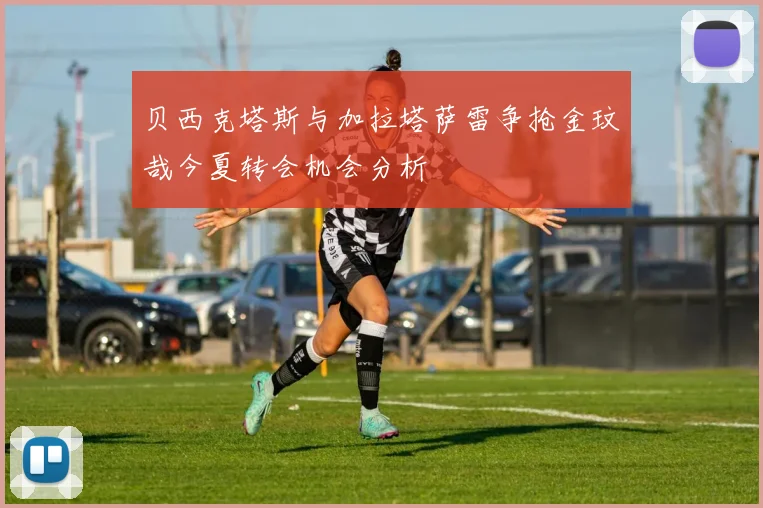 贝西克塔斯与加拉塔萨雷争抢金玟哉今夏转会机会分析