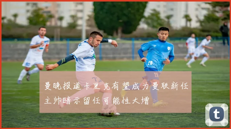 曼晚报道卡里克有望成为曼联新任主帅暗示留任可能性大增