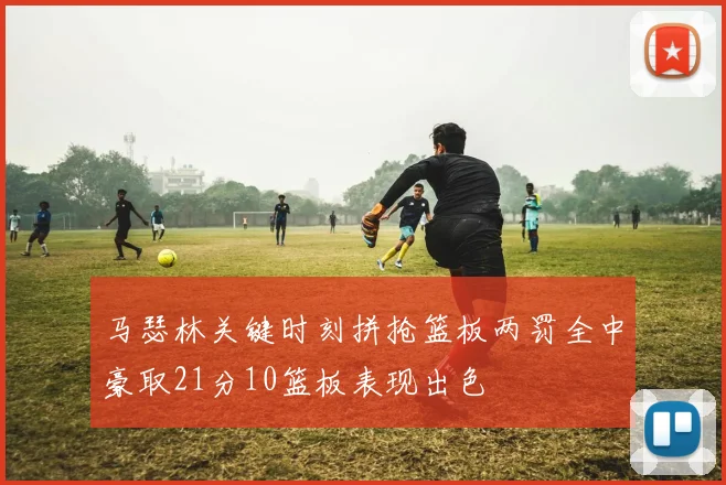 马瑟林关键时刻拼抢篮板两罚全中豪取21分10篮板表现出色