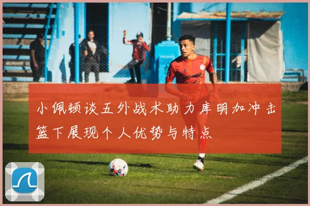 小佩顿谈五外战术助力库明加冲击篮下展现个人优势与特点