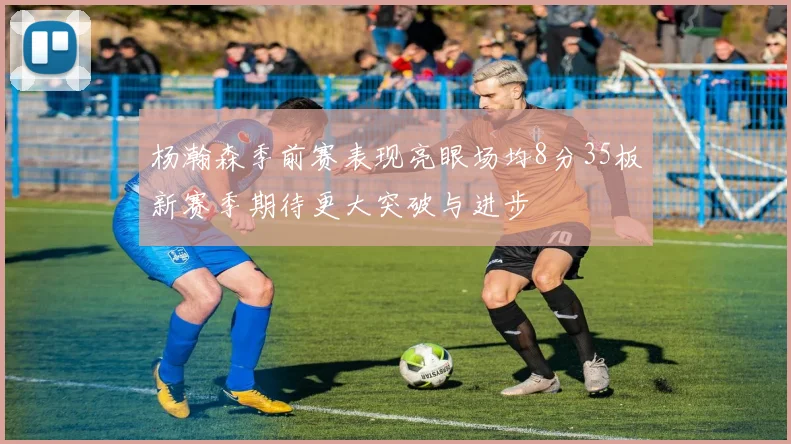 杨瀚森季前赛表现亮眼场均8分35板新赛季期待更大突破与进步