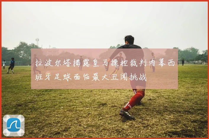 拉波尔塔揭露皇马操控裁判内幕西班牙足球面临最大丑闻挑战