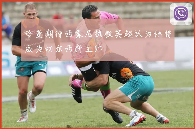 哈曼期待西蒙尼执教英超认为他将成为切尔西新主帅