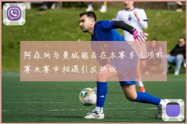 阿森纳与曼城能否在本赛季三项杯赛决赛中相遇引发热议