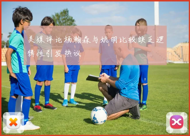 美媒评论杨瀚森与姚明比较缺乏逻辑性引发热议